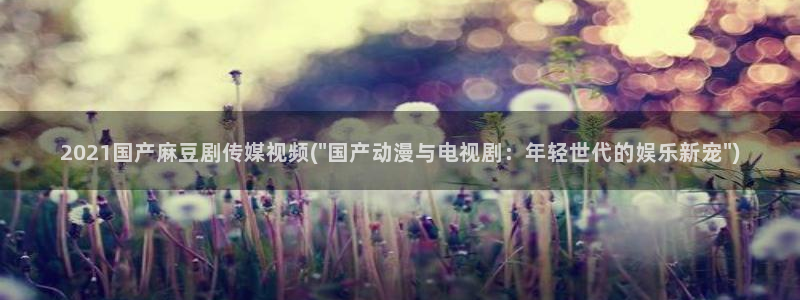 亚洲麻豆专区：2021国产麻豆剧传媒视频(\